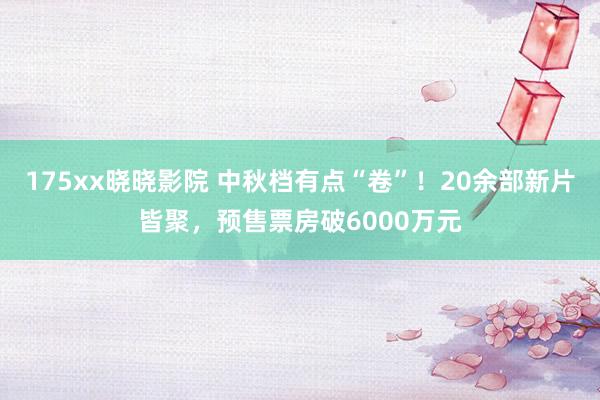 175xx晓晓影院 中秋档有点“卷”！20余部新片皆聚，预售票房破6000万元