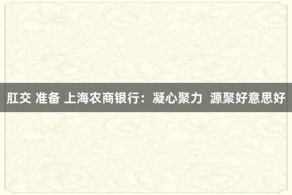 肛交 准备 上海农商银行：凝心聚力  源聚好意思好