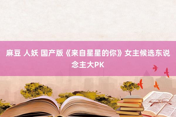 麻豆 人妖 国产版《来自星星的你》女主候选东说念主大PK