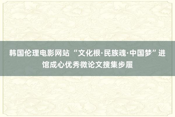 韩国伦理电影网站 “文化根·民族魂·中国梦”进馆成心优秀微论文搜集步履