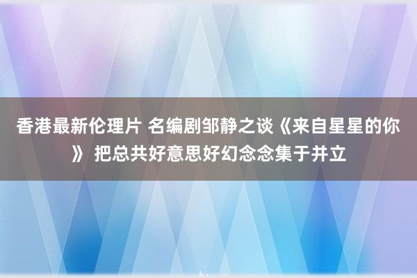 香港最新伦理片 名编剧邹静之谈《来自星星的你》 把总共好意思好幻念念集于并立