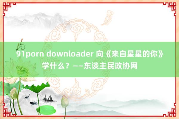 91porn downloader 向《来自星星的你》学什么？——东谈主民政协网