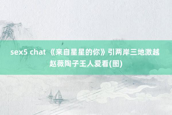 sex5 chat 《来自星星的你》引两岸三地激越 赵薇陶子王人爱看(图)