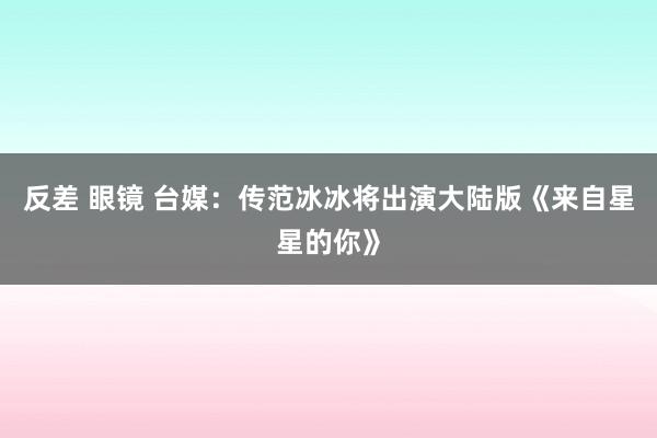 反差 眼镜 台媒：传范冰冰将出演大陆版《来自星星的你》