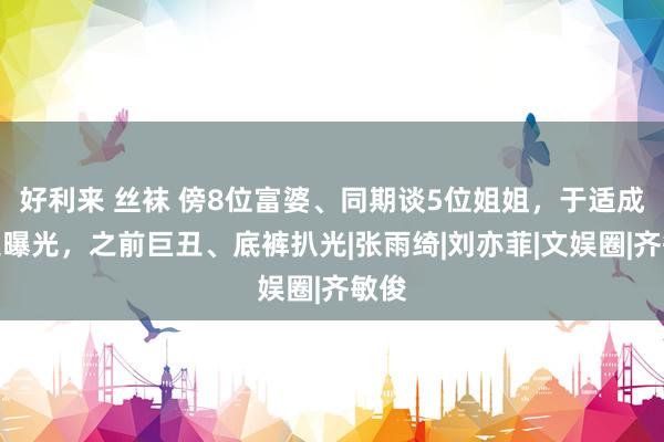 好利来 丝袜 傍8位富婆、同期谈5位姐姐，于适成长史曝光，之前巨丑、底裤扒光|张雨绮|刘亦菲|文娱圈|齐敏俊