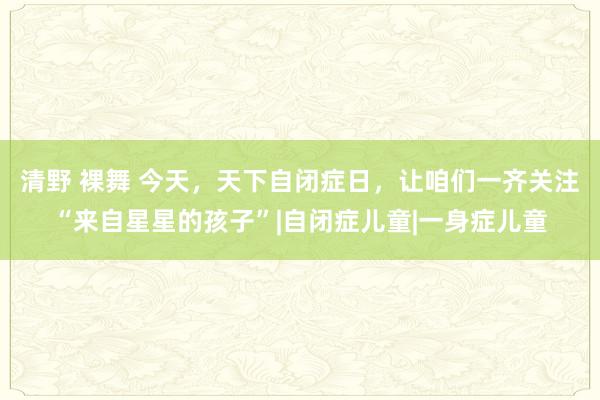 清野 裸舞 今天，天下自闭症日，让咱们一齐关注“来自星星的孩子”|自闭症儿童|一身症儿童