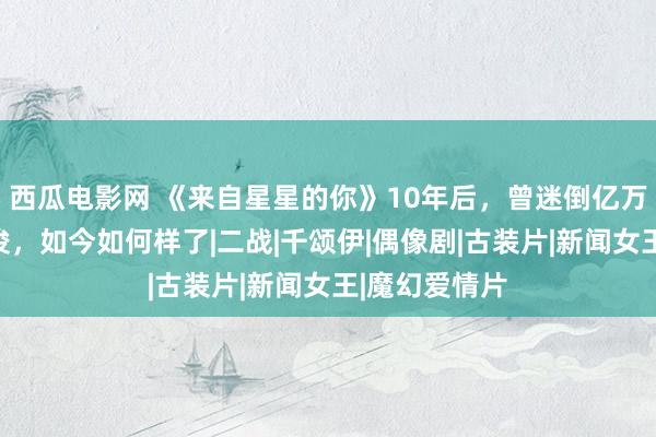 西瓜电影网 《来自星星的你》10年后，曾迷倒亿万粉丝的皆敏俊，如今如何样了|二战|千颂伊|偶像剧|古装片|新闻女王|魔幻爱情片