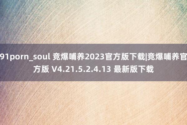 91porn_soul 竞爆哺养2023官方版下载|竞爆哺养官方版 V4.21.5.2.4.13 最新版下载