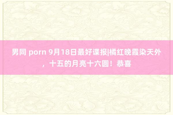 男同 porn 9月18日最好谍报|橘红晚霞染天外，十五的月亮十六圆！恭喜