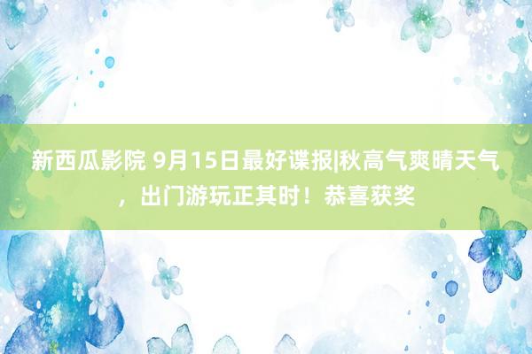 新西瓜影院 9月15日最好谍报|秋高气爽晴天气，出门游玩正其时！恭喜获奖