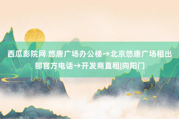 西瓜影院网 悠唐广场办公楼→北京悠唐广场租出部官方电话→开发商直租|向阳门