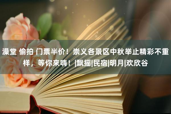 澡堂 偷拍 门票半价！崇义各景区中秋举止精彩不重样，等你来嗨！|飘摇|民宿|明月|欢欣谷