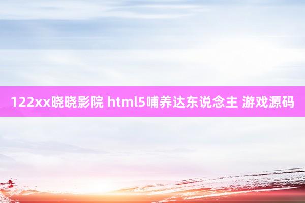 122xx晓晓影院 html5哺养达东说念主 游戏源码