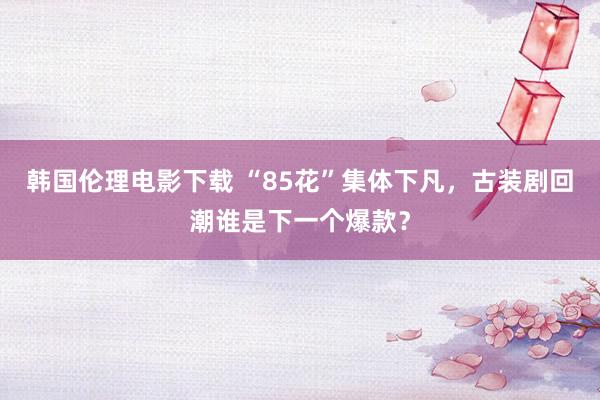 韩国伦理电影下载 “85花”集体下凡，古装剧回潮谁是下一个爆款？