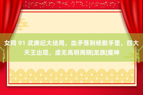 女同 91 武庚纪大结局，血矛落到杨戬手里，四大天王出现，虚无高明揭晓|龙族|魔神