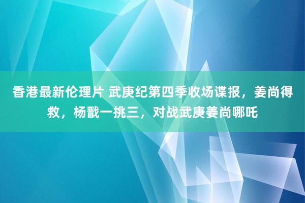 香港最新伦理片 武庚纪第四季收场谍报，姜尚得救，杨戬一挑三，对战武庚姜尚哪吒