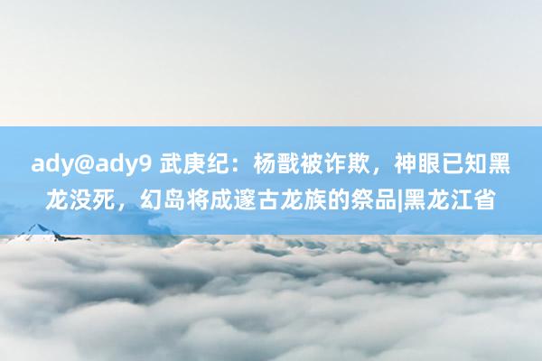 ady@ady9 武庚纪：杨戬被诈欺，神眼已知黑龙没死，幻岛将成邃古龙族的祭品|黑龙江省