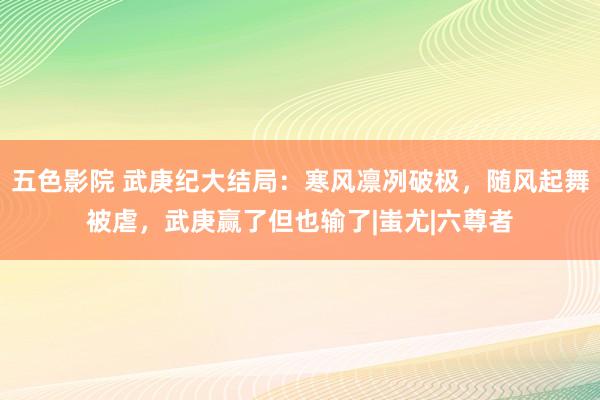 五色影院 武庚纪大结局：寒风凛冽破极，随风起舞被虐，武庚赢了但也输了|蚩尤|六尊者