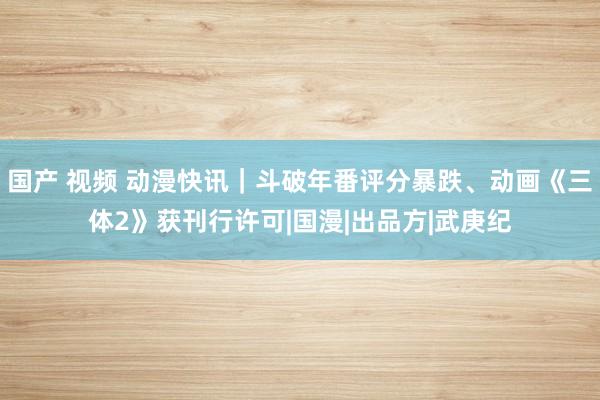 国产 视频 动漫快讯｜斗破年番评分暴跌、动画《三体2》获刊行许可|国漫|出品方|武庚纪