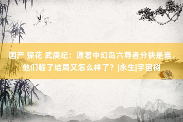 国产 探花 武庚纪：原著中幻岛六尊者分袂是谁，他们临了结局又怎么样了？|永生|宇宙树