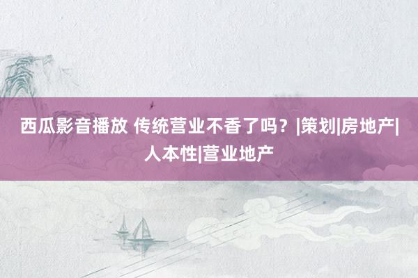 西瓜影音播放 传统营业不香了吗？|策划|房地产|人本性|营业地产