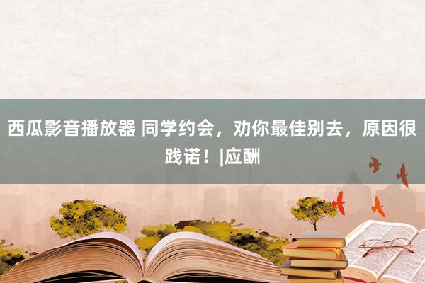 西瓜影音播放器 同学约会，劝你最佳别去，原因很践诺！|应酬