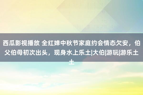 西瓜影视播放 全红婵中秋节家庭约会情态欠安，伯父伯母初次出头，现身水上乐土|大伯|游玩|游乐土