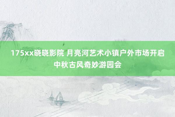 175xx晓晓影院 月亮河艺术小镇户外市场开启中秋古风奇妙游园会