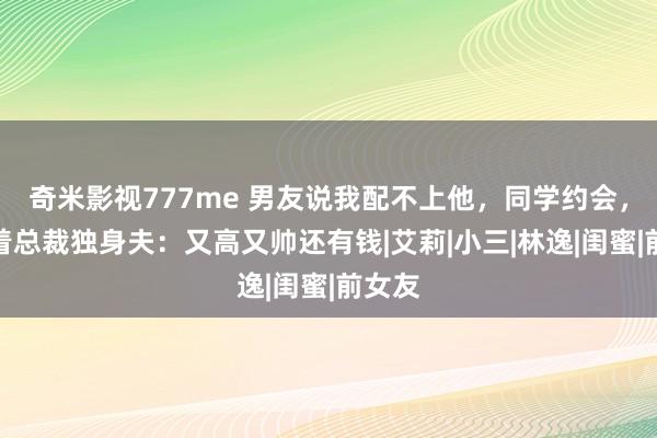 奇米影视777me 男友说我配不上他，同学约会，我挽着总裁独身夫：又高又帅还有钱|艾莉|小三|林逸|闺蜜|前女友