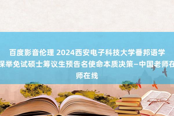 百度影音伦理 2024西安电子科技大学番邦语学院保举免试硕士筹议生预告名使命本质决策—中国老师在线