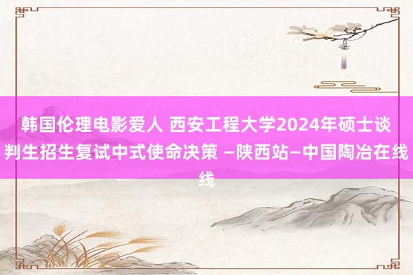 韩国伦理电影爱人 西安工程大学2024年硕士谈判生招生复试中式使命决策 —陕西站—中国陶冶在线