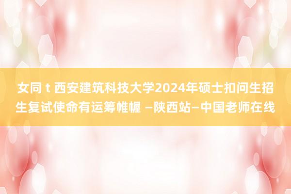 女同 t 西安建筑科技大学2024年硕士扣问生招生复试使命有运筹帷幄 —陕西站—中国老师在线