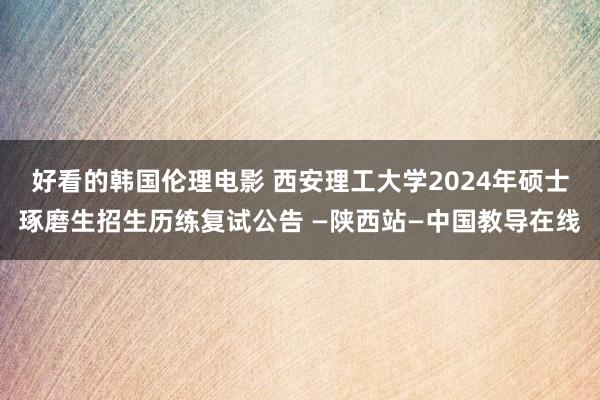 好看的韩国伦理电影 西安理工大学2024年硕士琢磨生招生历练复试公告 —陕西站—中国教导在线