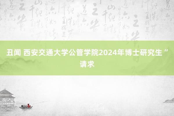 丑闻 西安交通大学公管学院2024年博士研究生“请求