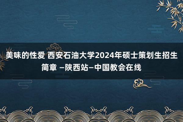 美味的性爱 西安石油大学2024年硕士策划生招生简章 —陕西站—中国教会在线