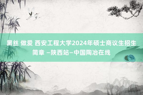 黑丝 做爱 西安工程大学2024年硕士商议生招生简章 —陕西站—中国陶冶在线