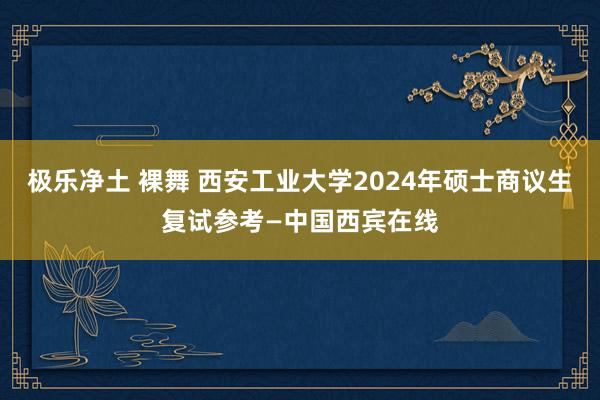 极乐净土 裸舞 西安工业大学2024年硕士商议生复试参考—中国西宾在线