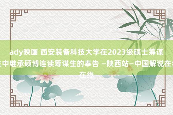 ady映画 西安装备科技大学在2023级硕士筹谋生中继承硕博连读筹谋生的奉告 —陕西站—中国解说在线