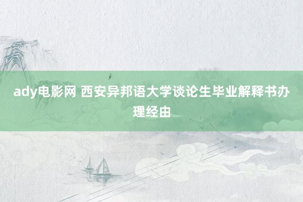 ady电影网 西安异邦语大学谈论生毕业解释书办理经由