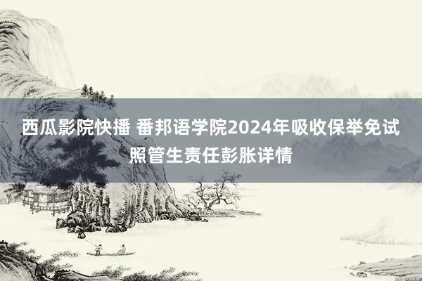 西瓜影院快播 番邦语学院2024年吸收保举免试照管生责任彭胀详情