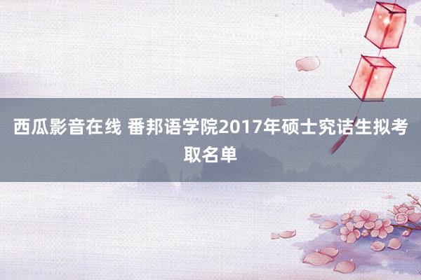 西瓜影音在线 番邦语学院2017年硕士究诘生拟考取名单